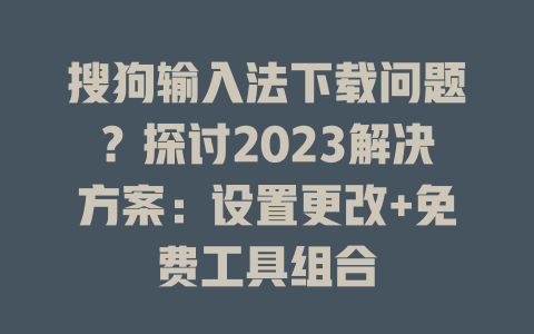 搜狗输入法下载问题？探讨2023解决方案：设置更改+免费工具组合 二
